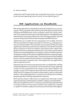 36 Davies & Calderón
Copyright © 2005, Idea Group Inc. Copying or distributing in print or electronic forms without written
permission of Idea Group Inc. is prohibited.
collaboratewithITexpertsinthisarea.Inthefollowingsections,weexpand
on the research supporting Factors #2 and #3 of our model (Figure 1).
HR Applications on Handhelds
HR-relatedapplicationsonhandheldsarebeingdevelopedatanever-increas-
ingpace.Themostpopularofthesefallsintotherealmofpersonalinformation
management(PIM)functions,suchasacalendar,contactlist,to-dolist,ande-
mail.Inourmodel,thesefunctionsonindividualemployee’shandheldsbecome
importantpartsofastrategicHRpracticeand,ifmanagedproperly,become
asystemoforganizationalinformationmanagement(OIM)functions.
Applications are available for time management, for example, that have
advancedcapabilitiesforapplyingcomplexworkrules(e.g.,managingover-
timeaccrualsandemployeeleaveperiods),processingtimebilling,providing
sophisticatedscheduling,andallocationcapabilities;theyfurtherincludethe
ability to equalize overtime in schedules, match skills to jobs, and provide a
platformforresourcesubstitutionandalternatives.Physiciansinsomemedical
facilitiesareusingahandhelddevicetomanageavarietyofworkflowfunctions,
includingaccessingreal-timepatientschedulinginformation,capturingcharges,
anddictatingpoint-of-carepatientnotes.Theseprofessionalsusetheirhandheld
devicestoreviewmedicalreferencelibraries,currentdiagnosticandprocedure
coding, and coding compliance rules. These applications are applicable to
otheroccupationsaswell.
Organizational-levelcontactmanagementcanbeaccomplishedbyenabling
multiplehandhelduserstosynchronizewithamasterlistofcontacts,updatethe
contact list, then resynchronize the changes to the master database. For
example,usinga.NETCompactFrameworksolutiononPocketPCsprovides
aSQLServerCEdatabaseoneachdevicethatcontainsareplicaofthemaster
database. The handheld database is synchronized with the master database
programmaticallytobuildtheorganizationalcontactlist.
Most directly related to HR practice are applications that make various
organizationalformsanddocumentsavailabletoemployeesonthehandheld—
eitherdownloadablefromaPCorviadistanceconnectionthroughland-based
orwirelessconnection.Formsmaybe“pushed”outtoemployeesasrequired,
or“pulled”asneeded,completed,andreturnedelectronically.Otherapplica-
 