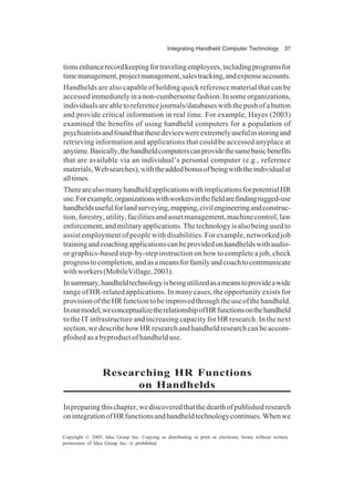 Integrating Handheld Computer Technology 37
Copyright © 2005, Idea Group Inc. Copying or distributing in print or electronic forms without written
permission of Idea Group Inc. is prohibited.
tionsenhancerecordkeepingfortravelingemployees,includingprogramsfor
timemanagement,projectmanagement,salestracking,andexpenseaccounts.
Handhelds are also capable of holding quick reference material that can be
accessedimmediatelyinanon-cumbersomefashion.Insomeorganizations,
individualsareabletoreferencejournals/databaseswiththepushofabutton
and provide critical information in real time. For example, Hayes (2003)
examined the benefits of using handheld computers for a population of
psychiatristsandfoundthatthesedeviceswereextremelyusefulinstoringand
retrieving information and applications that could be accessed anyplace at
anytime.Basically,thehandheldcomputerscanprovidethesamebasicbenefits
that are available via an individual’s personal computer (e.g., reference
materials,Websearches),withtheaddedbonusofbeingwiththeindividualat
alltimes.
TherearealsomanyhandheldapplicationswithimplicationsforpotentialHR
use.Forexample,organizationswithworkersinthefieldarefindingrugged-use
handheldsusefulforlandsurveying,mapping,civilengineeringandconstruc-
tion, forestry,utility,facilitiesandassetmanagement,machinecontrol,law
enforcement,andmilitaryapplications.Thetechnologyisalsobeingusedto
assist employment of people with disabilities. For example, networked job
trainingandcoachingapplicationscanbeprovidedonhandheldswithaudio-
or graphics-based step-by-step instruction on how to complete a job, check
progresstocompletion,andasameansforfamilyandcoachtocommunicate
withworkers(MobileVillage,2003).
Insummary,handheldtechnologyisbeingutilizedasameanstoprovideawide
range of HR-related applications. In many cases, the opportunity exists for
provisionoftheHRfunctiontobeimprovedthroughtheuseofthehandheld.
Inourmodel,weconceptualizetherelationshipofHRfunctionsonthehandheld
to the IT infrastructure and increasing capacity for HR research. In the next
section,wedescribehowHRresearchandhandheldresearchcanbeaccom-
plished as a byproduct of handheld use.
Researching HR Functions
on Handhelds
Inpreparingthischapter,wediscoveredthatthedearthofpublishedresearch
onintegrationofHRfunctionsandhandheldtechnologycontinues.Whenwe
 