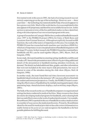 38 Davies & Calderón
Copyright © 2005, Idea Group Inc. Copying or distributing in print or electronic forms without written
permission of Idea Group Inc. is prohibited.
first started work in this area in 2001, the lack of existing research was not
entirely surprising given the age of the technology. However, now — three
yearslater—thetechnologyhasmaturedandthebodyofresearchappearsto
have grown very little. Much of the work that has been accomplished in this
areaappearstobeproprietaryandthereforenotavailableforourreview.Inthis
section we present reviews of the few published studies we have identified,
along with a description of our own research program in this area.
AgroupofresearchersatCarnegie-Mellonhaveconductedhandheldresearch
since 1997 in the PEBBLES project (PDAs for Entry of Both Bytes and
Locations from External Sources). Although not explicitly focused on HR
functions,theworkoftheteamisofimportancetothisarea.Forexample,the
PEBBLES team has researched multi-machine user interfaces (MMUIs),
whichareofimportanceinourconceptualizationofhandheldintegrationwith
thelargerITsystem.Intheirresearch,thePEBBLESteamhasexaminedhow
handhelds and PCs can be used together (Myers, 2001; Myers, Steil, &
Gargiulo,1998).
Inonestudy,theteamfoundthatinameetingsetting,handheldscouldbeused
tomakeaPC-basedslidepresentationmoreeffectivebyprovidingadditional
details of the presentation to handheld meeting attendees wirelessly, on
demand.Thedetailsincludedadditionaldata,graphs,andotherinformation
that were not included on the more macro slide presentation, but were of
interest to some of the attendees during the slide show (Myers, Steil, &
Gargiulo,1998).
In another study, the team found that real-time classroom assessment via
handheldslinkedwirelesslytotheinstructor’sPCwasmoreeffectivefromboth
thestudentandinstructorperspectives.Finally,thePEBBLESteamisexam-
iningtheeffectivenessofhandheldusebymultiplemeetingparticipantswhen
annotating large, shared electronic displays, such as military maps (Myers,
2001).
The bulk of the research on the use of handheld computers in organizational
settingshasbeenconductedinmedicalfacilities.Manyresourceshavebeen
devotedtodevelopingmedicalprogramsforhandhelds,andevaluatingboth
theiruseandeffectivenessintheworkofmedicalprofessionals.Forexample,
Rosenbloom(2003)reportedontheuseofhandheldstoreducemedicalerrors
inanumberofwaysacrossthemedicalprofessions.Primarily,Rosenbloom
identifiestheneedformedicalproviderstohavethecorrectinformationina
usable format at the point of care and recognizes the handheld as the best
portableplatformforfulfillingthisneed.
 