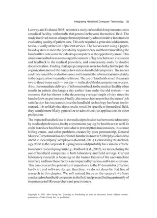 Integrating Handheld Computer Technology 39
Copyright © 2005, Idea Group Inc. Copying or distributing in print or electronic forms without written
permission of Idea Group Inc. is prohibited.
LanwayandGraham(2003)reportedastudyonhandheldimplementationin
amedicalfacility,withresultsthatgeneralizebeyondthemedicalfield.The
study involved nurses who performed primarily administrative functions in
evaluatingqualityofpatientcare.Thisrolerequiredagreatdealofdocumen-
tation, usually at the site of patient service. The nurses were using a paper-
based system to meet the portability requirements and then transcribing the
handwrittennotesontotheirdesktopcomputersastheopportunityarose.This
situationresultedinanunmanageableamountoflagtimebetweenevaluation
and feedback to the medical providers, and unnecessary costs for double
documentation.Findingthatlaptopcomputersweretoobulkyforthejob,the
organization moved the nurses to wireless handheld computers. The nurses
coulddocumenttheevaluationsonceandtransmittheinformationimmediately
totheorganization’smainframeforuse.Theuseofhandheldssavedthenurses
two to three hours each — per day — in the double documentation process.
Also,theimmediatedeliveryofinformationbacktothemedicalfacilityoften
results in patient discharge a day earlier than under the old system — an
outcome that has shown in the decreasing average length of stay since the
handheldswereputintouse.Finally,theresearchersreportthatthenurses’job
satisfaction has increased since the handheld technology has been imple-
mented.Itisunlikelythattheseresultswouldbespecifictothemedicalfield;
they would more likely generalize to administrative applications in other
professions.
Theimpactofhandhelduseinthemedicalprofessionhasbeennoticednotonly
bymedicalprofessions,butbycorporationspayingforhealthcareaswell.In
order to reduce healthcare costs due to prescription inaccuracies, insurance
billing errors, and other problems created by poor penmanship, General
MotorsCorporationhasdistributedhandheldstoover5,000physicianswho
attendtothecompany’semployees(Konrad,2001).Generalizingthistechnol-
ogyefforttothecorporateHRprogramwouldprobablyhavesimilareffects.
Inourownresearchprogram(e.g.,Rodbardetal.,2002),weareexploringthe
use of handheld computers in both laboratory and field settings. Current
laboratory research is focusing on the human factors of the user-machine
interface and how those factors are impacted by various software solutions.
This basic research is primarily of importance to the IT domain for effective
hardware and software design; therefore, we do not describe that line of
research in this chapter. We will instead focus on the research we have
conductedonhandheldcomputersinthefieldandpresentfindingsprimarilyof
importancetoHRresearchersandpractitioners.
 