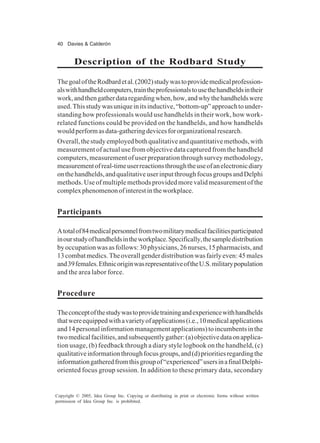 40 Davies & Calderón
Copyright © 2005, Idea Group Inc. Copying or distributing in print or electronic forms without written
permission of Idea Group Inc. is prohibited.
Description of the Rodbard Study
ThegoaloftheRodbardetal.(2002)studywastoprovidemedicalprofession-
alswithhandheldcomputers,traintheprofessionalstousethehandheldsintheir
work,andthengatherdataregardingwhen,how,andwhythehandheldswere
used.Thisstudywasuniqueinitsinductive,“bottom-up”approachtounder-
standing how professionals would use handhelds in their work, how work-
related functions could be provided on the handhelds, and how handhelds
wouldperformasdata-gatheringdevicesfororganizationalresearch.
Overall,thestudyemployedbothqualitativeandquantitativemethods,with
measurement of actual use from objective data captured from the handheld
computers, measurement of user preparation through survey methodology,
measurementofreal-timeuserreactionsthroughtheuseofanelectronicdiary
onthehandhelds,andqualitativeuserinputthroughfocusgroupsandDelphi
methods. Use of multiple methods provided more valid measurement of the
complexphenomenonofinterestintheworkplace.
Participants
Atotalof84medicalpersonnelfromtwomilitarymedicalfacilitiesparticipated
inourstudyofhandheldsintheworkplace.Specifically,thesampledistribution
byoccupationwasasfollows:30physicians,26nurses,15pharmacists,and
13combatmedics.Theoverallgenderdistributionwasfairlyeven:45males
and39females.EthnicoriginwasrepresentativeoftheU.S.militarypopulation
and the area labor force.
Procedure
Theconceptofthestudywastoprovidetrainingandexperiencewithhandhelds
thatwereequippedwithavarietyofapplications(i.e.,10medicalapplications
and14personalinformationmanagementapplications)toincumbentsinthe
twomedicalfacilities,andsubsequentlygather:(a)objectivedataonapplica-
tion usage, (b) feedback through a diary style logbook on the handheld, (c)
qualitativeinformationthroughfocusgroups,and(d)prioritiesregardingthe
informationgatheredfromthisgroupof“experienced”usersinafinalDelphi-
oriented focus group session. In addition to these primary data, secondary
 