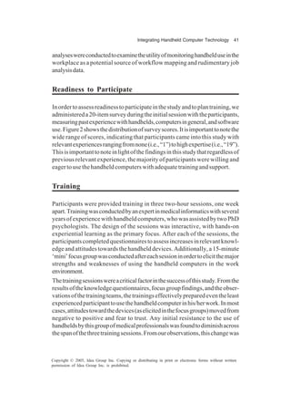 Integrating Handheld Computer Technology 41
Copyright © 2005, Idea Group Inc. Copying or distributing in print or electronic forms without written
permission of Idea Group Inc. is prohibited.
analyseswereconductedtoexaminetheutilityofmonitoringhandhelduseinthe
workplace as a potential source of workflow mapping and rudimentary job
analysisdata.
Readiness to Participate
Inordertoassessreadinesstoparticipateinthestudyandtoplantraining,we
administereda20-itemsurveyduringtheinitialsessionwiththeparticipants,
measuringpastexperiencewithhandhelds,computersingeneral,andsoftware
use.Figure2showsthedistributionofsurveyscores.Itisimportanttonotethe
wide range of scores, indicating that participants came into this study with
relevantexperiencesrangingfromnone(i.e.,“1”)tohighexpertise(i.e.,“19”).
Thisisimportanttonoteinlightofthefindingsinthisstudythatregardlessof
previous relevant experience, the majority of participants were willing and
eagertousethehandheldcomputerswithadequatetrainingandsupport.
Training
Participants were provided training in three two-hour sessions, one week
apart.Trainingwasconductedbyanexpertinmedicalinformaticswithseveral
yearsofexperiencewithhandheldcomputers,whowasassistedbytwoPhD
psychologists. The design of the sessions was interactive, with hands-on
experiential learning as the primary focus. After each of the sessions, the
participantscompletedquestionnairestoassessincreasesinrelevantknowl-
edge and attitudes towards the handheld devices. Additionally, a 15-minute
‘mini’focusgroupwasconductedaftereachsessioninordertoelicitthemajor
strengths and weaknesses of using the handheld computers in the work
environment.
Thetrainingsessionswereacriticalfactorinthesuccessofthisstudy.Fromthe
resultsoftheknowledgequestionnaires,focusgroupfindings,andtheobser-
vationsofthetrainingteams,thetrainingseffectivelypreparedeventheleast
experiencedparticipanttousethehandheldcomputerinhis/herwork.Inmost
cases,attitudestowardthedevices(aselicitedinthefocusgroups)movedfrom
negative to positive and fear to trust. Any initial resistance to the use of
handheldsbythisgroupofmedicalprofessionalswasfoundtodiminishacross
thespanofthethreetrainingsessions.Fromourobservations,thischangewas
 
