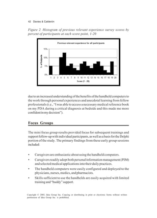 42 Davies & Calderón
Copyright © 2005, Idea Group Inc. Copying or distributing in print or electronic forms without written
permission of Idea Group Inc. is prohibited.
duetoanincreasedunderstandingofthebenefitsofthehandheldcomputersto
the work through personal experiences and anecdotal learning from fellow
professionals (i.e., “I was able to access a necessary medical reference book
on my PDA during a critical diagnosis at bedside and this made me more
confidentinmydecision”).
Focus Groups
The mini focus group results provided focus for subsequent trainings and
supportfollow-upwithindividualparticipants,aswellasabasisfortheDelphi
portion of the study. The primary findings from these early group sessions
included:
• Caregiversareenthusiasticaboutusingthehandheldcomputers.
• Caregiversreadilyadoptbothpersonalinformationmanagement(PIM)
andselectedmedicalapplicationsintotheirdailypractices.
• The handheld computers were easily configured and deployed to the
physicians,nurses,medics,andpharmacists.
• Skills sufficient to use the handhelds are easily acquired with limited
trainingand“buddy”support.
Figure 2. Histogram of previous relevant experience survey scores by
percent of participants at each score point, 1-20
 