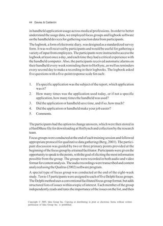 44 Davies & Calderón
Copyright © 2005, Idea Group Inc. Copying or distributing in print or electronic forms without written
permission of Idea Group Inc. is prohibited.
in handheld application usage across medical professions. In order to better
understandtheusagedata,weemployedfocusgroupsandlogbooksoftware
onthehandhelddevicesforgatheringreactiondatafromparticipants.
Thelogbook,aformofelectronicdiary,wasdesignedasastandardizedsurvey
form.Itwaswellreceivedbyparticipantsandwouldbeusefulforgatheringa
varietyofinputfromemployees.Theparticipantswereinstructedtoaccessthe
logbookatleastonceaday,andeachtimetheyhadacriticalexperiencewith
the handheld computer. Also, the participants received automatic alarms on
theirhandheldeveryweekremindingthemtoHotSync,aswellasreminders
every second day to make a recording in their logbooks. The logbook asked
fivequestionswithafive-pointresponsescaleforeach:
1. Ifaspecificapplicationwasthesubjectofthereport,whichapplication
was it?
2. How many times was the application used today, or if not a specific
application,howmanytimesthehandheldwasused?
3. Did the application or handheld save time, and if so, how much?
4. Did the application or handheld make your job easier?
5. Comments.
Theparticipantshadtheoptiontochangeanswers,whichwerethenstoredin
aHanDBasefilefordownloadingatHotSynchandcollectionbytheresearch
team.
Focusgroupswereconductedattheendofeachtrainingsessionandfollowed
appropriateprotocolforqualitativedatagathering(Berg,2001).Thepartici-
pant discussion was guided by two or three primary points provided at the
beginningofthefocusgroupbyatrainedfacilitator.Participantsweregiventhe
opportunitytospeaktothepoints,withthegoalofelicitingthemostinformation
possible from the group. The groups were recorded in both audio and video
formatforcontentanalysis.Theaudiorecordingsweretranscribedandcontent
analyzedusingtheQualrus(2002)softwareprogram.
A special type of focus group was conducted at the end of the eight-week
study.Tento15participantswereassignedtoeachoffiveDelphifocusgroups.
TheDelphimethodusesaconventionalfacilitatedfocusgroupformat,butadds
structuredlistsofissueswithinatopicofinterest.Eachmemberofthegroup
independentlyreadsandratestheimportanceoftheissuesonthelist,andthen
 