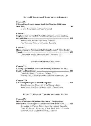 SECTION II:REDESIGNING HRADMINISTRATIVE PROCESSES
ChapterIV.
E-Recruiting: Categories and Analysis of Fortune 100 Career
Web Sites ............................................................................................. 86
In Lee, Western Illinois University, USA
ChapterV.
Employee Self-Service HR Portal Case Study: Access, Content,
&Application ..................................................................................... 101
Andrew Stein, Victoria University, Australia
Paul Hawking, Victoria University, Australia
ChapterVI.
HumanResourcePortalsandtheProteanCareer:AThree-Factor
Model ................................................................................................. 122
Constant D. Beugré, Delaware State University, USA
SECTIONIII:E-LEARNINGSTRATEGIES
ChapterVII.
Keeping Up with the Corporate University: Resources for HRM
FacultyandPractitioners................................................................... 144
Pamela D. Sherer, Providence College, USA
Timothy Shea, University of Massachusetts Dartmouth, USA
ChapterVIII.
E-LearningStrategiesofItalianCompanies .................................... 171
Anna Comacchio, University of Ca’ Foscari, Italy
Annachiara Scapolan, University of Ca’ Foscari, Italy
SECTION IV: MANAGING IT AND ORGANIZATIONAL CHANGES
ChapterIX.
IsOrganizationale-DemocracyInevitable?TheImpactof
InformationTechnologiesonCommunicationEffectiveness .......... 206
Bernadette M. Watson, University of Queensland, Australia
Gavin M. Schwarz, University of New South Wales, Australia
Elizabeth Jones, Griffith University, Australia
 