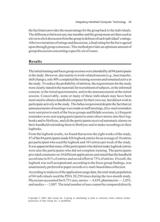 Integrating Handheld Computer Technology 45
Copyright © 2005, Idea Group Inc. Copying or distributing in print or electronic forms without written
permission of Idea Group Inc. is prohibited.
thefacilitatorprovidesthemeanratingsforthegroupbacktotheindividuals.
Thedifferencesbetweenanyonememberandthegroupmeanarethenusedas
alevertoelicitdiscussionfromthegroupindefenseofeachindividual’sratings.
Aftertwoiterationsofratingsanddiscussion,afinalratingforthelistisagreed
uponthroughgroupconsensus.Thismethodprovidesanoptimumamountof
groupdiscussionconcerningaspecificsetofissues.
Results
Theinitialtrainingandfocusgroupsessionswereattendedbyall84participants
inthestudy.However,duemainlytowork-relatedreasons(e.g.,basetransfer,
shiftchange),only80%completedthetrainingsessionsandremainedactivein
thestudy.Toreducetheprobabilityofattrition,therequirementsforthestudy
wereclearlystatedinthematerialsforrecruitmentofsubjects,intheinformed
consent, in the initial questionnaire, and in the announcements at the initial
session. Conceivably, some or many of these individuals may have been
motivatedtoobtainahandheldcomputerfortheirownuse,butdidnotwishto
participateactivelyinthestudy.Thisbehaviorpersisteddespitethefactthat(a)
announcementsofmeetingsweremadeatstaffmeetings,(b)e-mailreminders
were sent prior to each of the focus groups and Delphi sessions, (c) frequent
reminders were sent urging participants to enter observations into their log-
booksandtoHotSync,and(d)theparticipantsreceivedautomaticalarmson
their handheld reminding them to HotSync and to make recordings in their
logbooks.
From the logbook results, we found that across the eight weeks of the study,
47ofthe84participantsmade826logbookentriesforanaverageof18entries
per participant who used the logbook and 103 entries per week of the study.
Itwasapparentthatmanyoftheparticipantswhodidnotmakelogbookentries
were also the participants who did not complete training. The participants
providedcommentson34differentapplicationsandstatedthatthehandheld
saved time in 81% of entries and saved effort in 73% of entries. Overall, the
logbook was well accepted and, according to the focus group findings, was
unanimouslypreferredtopaperrecordsore-mail-baseddatacollection.
Accordingtoanalysisoftheapplicationusagedata,thetotalstudypopulation
of 84 individuals used the PDA 20,250 times during the two-month study.
Physiciansaccountedfor8,751uses,nurses—4,839,pharmacists—2,853,
and medics — 3,807. The total number of uses cannot be compared directly
 