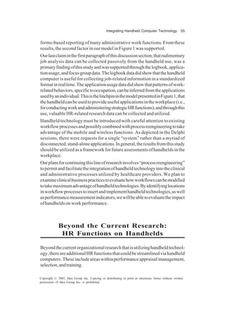 Integrating Handheld Computer Technology 55
Copyright © 2005, Idea Group Inc. Copying or distributing in print or electronic forms without written
permission of Idea Group Inc. is prohibited.
forms-based reporting of many administrative work functions. From these
results, the second factor in our model in Figure 1 was supported.
Ourlastclaiminthefirstparagraphofthisdiscussionsection,thatrudimentary
job analysis data can be collected passively from the handheld use, was a
primaryfindingofthisstudyandwassupportedthroughthelogbook,applica-
tionusage,andfocusgroupdata.Thelogbookdatadidshowthatthehandheld
computer is useful for collecting job-related information in a standardized
formatinrealtime.Theapplicationusagedatadidshowthatpatternsofwork-
relatedbehaviors,specifictooccupation,canbeinferredfromtheapplications
usedbyanindividual.ThisisthelinchpininthemodelpresentedinFigure1,that
thehandheldcanbeusedtoprovideusefulapplicationsintheworkplace(i.e.,
forconductingworkandadministeringstrategicHRfunctions),andthroughthis
use, valuable HR-related research data can be collected and utilized.
Handheld technology must be introduced with careful attention to existing
workflowprocessesandpossiblycombinedwithprocessreengineeringtotake
advantage of the mobile and wireless functions. As depicted in the Delphi
sessions, there were requests for a single “system” rather than a myriad of
disconnected,stand-aloneapplications.Ingeneral,theresultsfromthisstudy
should be utilized as a framework for future assessments of handhelds in the
workplace.
Ourplansforcontinuingthislineofresearchinvolves“processreengineering”
topermitandfacilitatetheintegrationofhandheldtechnologyintotheclinical
and administrative processes utilized by healthcare providers. We plan to
examineclinicalbusinesspracticestoevaluatehowworkflowscanbemodified
totakemaximumadvantageofhandheldtechnologies.Byidentifyinglocations
inworkflowprocessestoinsertandimplementhandheldtechnologies,aswell
asperformancemeasurementindicators,wewillbeabletoevaluatetheimpact
ofhandheldsonworkperformance.
Beyond the Current Research:
HR Functions on Handhelds
Beyondthecurrentorganizationalresearchthatisutilizinghandheldtechnol-
ogy,thereareadditionalHRfunctionsthatcouldbestreamlinedviahandheld
computers.Theseincludeareaswithinperformanceappraisal/management,
selection,andtraining.
 
