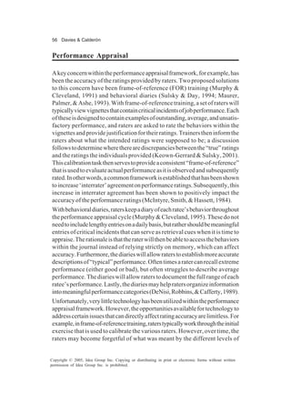 56 Davies & Calderón
Copyright © 2005, Idea Group Inc. Copying or distributing in print or electronic forms without written
permission of Idea Group Inc. is prohibited.
Performance Appraisal
Akeyconcernwithintheperformanceappraisalframework,forexample,has
been the accuracy of the ratings provided by raters. Two proposed solutions
to this concern have been frame-of-reference (FOR) training (Murphy &
Cleveland, 1991) and behavioral diaries (Sulsky & Day, 1994; Maurer,
Palmer,&Ashe,1993).Withframe-of-referencetraining,asetofraterswill
typicallyviewvignettesthatcontaincriticalincidentsofjobperformance.Each
oftheseisdesignedtocontainexamplesofoutstanding,average,andunsatis-
factory performance, and raters are asked to rate the behaviors within the
vignettesandprovidejustificationfortheirratings.Trainerstheninformthe
raters about what the intended ratings were supposed to be; a discussion
followstodeterminewheretherearediscrepanciesbetweenthe“true”ratings
and the ratings the individuals provided (Keown-Gerrard & Sulsky, 2001).
Thiscalibrationtaskthenservestoprovideaconsistent“frame-of-reference”
thatisusedtoevaluateactualperformanceasitisobservedandsubsequently
rated.Inotherwords,acommonframeworkisestablishedthathasbeenshown
toincrease‘interrater’agreementonperformanceratings.Subsequently,this
increase in interrater agreement has been shown to positively impact the
accuracyoftheperformanceratings(McIntyre,Smith,&Hassett,1984).
Withbehavioraldiaries,raterskeepadiaryofeachratee’sbehaviorthroughout
theperformanceappraisalcycle(Murphy&Cleveland,1995).Thesedonot
needtoincludelengthyentriesonadailybasis,butrathershouldbemeaningful
entries of critical incidents that can serve as retrieval cues when it is time to
appraise.Therationaleisthattheraterwillthenbeabletoaccessthebehaviors
within the journal instead of relying strictly on memory, which can affect
accuracy.Furthermore,thediarieswillallowraterstoestablishmoreaccurate
descriptionsof“typical”performance.Oftentimesaratercanrecallextreme
performance (either good or bad), but often struggles to describe average
performance.Thediarieswillallowraterstodocumentthefullrangeofeach
ratee’sperformance.Lastly,thediariesmayhelpratersorganizeinformation
intomeaningfulperformancecategories(DeNisi,Robbins,&Cafferty,1989).
Unfortunately,verylittletechnologyhasbeenutilizedwithintheperformance
appraisalframework.However,theopportunitiesavailablefortechnologyto
addresscertainissuesthatcandirectlyaffectratingaccuracyarelimitless.For
example,inframe-of-referencetraining,raterstypicallyworkthroughtheinitial
exercise that is used to calibrate the various raters. However, over time, the
raters may become forgetful of what was meant by the different levels of
 