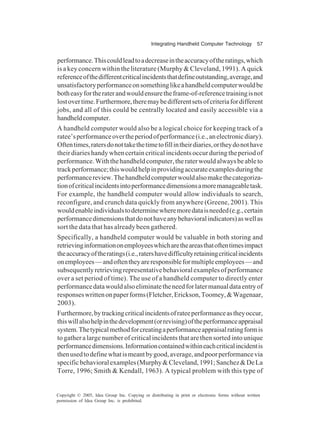 Integrating Handheld Computer Technology 57
Copyright © 2005, Idea Group Inc. Copying or distributing in print or electronic forms without written
permission of Idea Group Inc. is prohibited.
performance.Thiscouldleadtoadecreaseintheaccuracyoftheratings,which
is a key concern within the literature (Murphy & Cleveland, 1991). A quick
referenceofthedifferentcriticalincidentsthatdefineoutstanding,average,and
unsatisfactoryperformanceonsomethinglikeahandheldcomputerwouldbe
botheasyfortheraterandwouldensuretheframe-of-referencetrainingisnot
lostovertime.Furthermore,theremaybedifferentsetsofcriteriafordifferent
jobs, and all of this could be centrally located and easily accessible via a
handheldcomputer.
A handheld computer would also be a logical choice for keeping track of a
ratee’sperformanceovertheperiodofperformance(i.e.,anelectronicdiary).
Oftentimes,ratersdonottakethetimetofillintheirdiaries,ortheydonothave
their diarieshandywhencertaincriticalincidentsoccurduringtheperiodof
performance.Withthehandheldcomputer,theraterwouldalwaysbeableto
trackperformance;thiswouldhelpinprovidingaccurateexamplesduringthe
performancereview.Thehandheldcomputerwouldalsomakethecategoriza-
tionofcriticalincidentsintoperformancedimensionsamoremanageabletask.
For example, the handheld computer would allow individuals to search,
reconfigure, and crunch data quickly from anywhere (Greene, 2001). This
wouldenableindividualstodeterminewheremoredataisneeded(e.g.,certain
performancedimensionsthatdonothaveanybehavioralindicators)aswellas
sort the data that has already been gathered.
Specifically, a handheld computer would be valuable in both storing and
retrievinginformationonemployeeswhicharetheareasthatoftentimesimpact
theaccuracyoftheratings(i.e.,ratershavedifficultyretainingcriticalincidents
onemployees—andoftentheyareresponsibleformultipleemployees—and
subsequentlyretrievingrepresentativebehavioralexamplesofperformance
over a set period of time). The use of a handheld computer to directly enter
performancedatawouldalsoeliminatetheneedforlatermanualdataentryof
responseswrittenonpaperforms(Fletcher,Erickson,Toomey,&Wagenaar,
2003).
Furthermore,bytrackingcriticalincidentsofrateeperformanceastheyoccur,
thiswillalsohelpinthedevelopment(orrevising)oftheperformanceappraisal
system.Thetypicalmethodforcreatingaperformanceappraisalratingformis
to gather a large number of critical incidents that are then sorted into unique
performancedimensions.Informationcontainedwithineachcriticalincidentis
thenusedtodefinewhatismeantbygood,average,andpoorperformancevia
specificbehavioralexamples(Murphy&Cleveland,1991;Sanchez&DeLa
Torre, 1996; Smith & Kendall, 1963). A typical problem with this type of
 