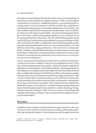 58 Davies & Calderón
Copyright © 2005, Idea Group Inc. Copying or distributing in print or electronic forms without written
permission of Idea Group Inc. is prohibited.
developmentofperformancedimensionsisthatittakesseveralhundred(ata
minimum)criticalincidentstocompletetheprocess.Ifthecriticalincidents
weregatheredviaeachrater’shandheldcomputer,aswasmentionedabove,
a large number of critical incidents would be available that could then be
leveragedincreatingagroup’sperformancedimensions.Forexample,each
raterwouldbeinformedofhowtogeneratecriticalincidents.Theywouldthen
beaskedtoprovideratingsofeachincident.Allcriticalincidentsgatheredfrom
the various raters could then be grouped together to assist in the process of
developingperformancedimensions.Thisuseofhandheldcomputerswould
specificallyassistinthegatheringofexamplesofaverageperformance.Often
times,individualsdonothaveanydifficultyindescribingexceptionallygoodor
exceptionallypoorperformance.However,aswasmentionedabove,itcanbe
difficult to describe average performance. The raters who are creating the
behavioraldiariesshouldbeabletodocumentnumerousinstancesofaverage
performance.Furthermore,allcriticalincidentswouldberecent,whichisakey
element in ensuring that the performance dimensions that are created are
relevanttotheexistingjob(s).
Lastly,oncetheperformancedimensionshavebeencreated,thisinformation
could easily be made available to each rater via a handheld computer. Each
ratercouldmaketheirratingselectronically,andthisinformationcouldthenbe
linkeduptoacentraldatabasewithinHRimmediately.Thetransportabilityof
theratingprocesswouldalsobenefitindividualswhooftenfinditdifficulttofind
timetocompletetheirratings(whichdefinitelyinfluencesthenegativeattitude
thattypicallyexistswithrespecttotheperformanceappraisalprocess).That
is, they would be able to carry their ratings around with them, reference the
criticalincidentsastheyrelatetoeachindividual’sperformance,andcomplete
theirratingswhenitismostconvenient.Lastly,theinterfaceprovidedbymost
handheldcomputersisverynatural(i.e.,muchlikefillingoutapaper-and-pencil
form)whichshoulddecreasethetimeneededtocompletetheratings(Tseng,
Tiplady, Macleod, & Wright, 1998). The various ways in which handheld
computertechnologycanimprovethecurrentperformanceappraisalframe-
workistrulylimitless!
Selection
Inadditiontotheexampleswiththeperformanceappraisaldomain,thereare
also many facets within the selection framework that could be improved by
utilizingahandheldcomputer.Fromtheapplicantside,theapplicationform
 
