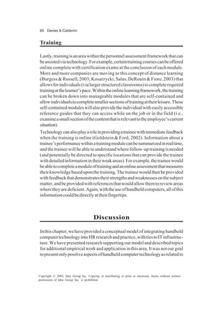 60 Davies & Calderón
Copyright © 2005, Idea Group Inc. Copying or distributing in print or electronic forms without written
permission of Idea Group Inc. is prohibited.
Training
Lastly,trainingisanareawithinthepersonnelassessmentframeworkthatcan
beassistedviatechnology.Forexample,certaintrainingcoursescanbeoffered
online complete with certification exams at the conclusion of each module.
More and more companies are moving to this concept of distance learning
(Burgess & Russell, 2003; Kosarzycki, Salas, DeRouin & Fiore, 2003) that
allowsforindividuals(vialargerstructuredclassrooms)tocompleterequired
trainingatthelearner’space.Withintheonlinelearningframework,thetraining
can be broken down into manageable modules that are self-contained and
allowindividualstocompletesmallersectionsoftrainingattheirleisure.These
self-containedmoduleswillalsoprovidetheindividualwitheasilyaccessible
reference guides that they can access while on the job or in the field (i.e.,
examineasmallsectionofthecontentthatisrelevanttotheemployee’scurrent
situation).
Technologycanalsoplayaroleinprovidingatraineewithimmediatefeedback
when the training is online (Goldstein & Ford, 2002). Information about a
trainee’sperformancewithinatrainingmodulecanbesummarizedinrealtime,
andthetraineewillbeabletounderstandwherefollow-uptrainingisneeded
(and potentially be directed to specific locations that can provide the trainee
withdetailedinformationintheirweakareas).Forexample,thetraineewould
beabletocompleteamoduleoftrainingandanonlineassessmentthatmeasures
theirknowledgebaseduponthetraining.Thetraineewouldthenbeprovided
withfeedbackthatdemonstratestheirstrengthsandweaknessesonthesubject
matter,andbeprovidedwithreferencesthatwouldallowthemtoreviewareas
wheretheyaredeficient.Again,withtheuseofhandheldcomputers,allofthis
informationcouldbedirectlyattheirfingertips.
Discussion
Inthischapter,wehaveprovidedaconceptualmodelofintegratinghandheld
computertechnologyintoHRresearchandpractice,withtiestoITinfrastruc-
ture.Wehavepresentedresearchsupportingourmodelanddescribedtopics
foradditionalempiricalworkandapplicationinthisarea.Itwasnotourgoal
topresentonlypositiveaspectsofhandheldcomputertechnologyasrelatedto
 
