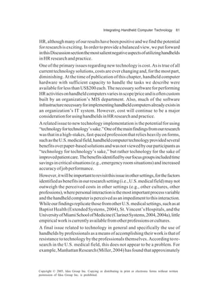 Integrating Handheld Computer Technology 61
Copyright © 2005, Idea Group Inc. Copying or distributing in print or electronic forms without written
permission of Idea Group Inc. is prohibited.
HR,althoughmanyofourresultshavebeenpositiveandwefindthepotential
for research is exciting. In order to provide a balanced view, we put forward
inthisDiscussionsectionthemostsalientnegativeaspectsofutilizinghandhelds
in HR research and practice.
One of the primary issues regarding new technology is cost. As is true of all
current technology solutions, costs are ever changing and, for the most part,
diminishing. At the time of publication of this chapter, handheld computer
hardware with sufficient capacity to handle the tasks we describe were
availableforlessthanUS$200each.Thenecessarysoftwareforperforming
HRactivitiesonhandheldcomputersvariesinscope/priceandisoftencustom
built by an organization’s MIS department. Also, much of the software
infrastructurenecessaryforimplementinghandheldcomputersalreadyexistsin
an organization’s IT system. However, cost will continue to be a major
considerationforusinghandheldsinHRresearchandpractice.
A related issue to new technology implementation is the potential for using
“technologyfortechnology’ssake.”Oneofthemainfindingsfromourresearch
was that in a high-stakes, fast-paced profession that relies heavily on forms,
suchastheU.S.medicalfield,handheldcomputertechnologyprovidedseveral
benefitsoverpaper-basedsolutionsandwasnotviewedbyourparticipantsas
“technology for technology’s sake,” but rather technology for the sake of
improvedpatientcare.Thebenefitsidentifiedbyourfocusgroupsincludedtime
savingsincriticalsituations(e.g.,emergencyroomsituations)andincreased
accuracy of job performance.
However,itwillbeimportanttorevisitthisissueinothersettings,forthefactors
identifiedasbenefitsinourresearchsetting(i.e.,U.S.medicalfield)maynot
outweigh the perceived costs in other settings (e.g., other cultures, other
professions),wherepersonalinteractionisthemostimportantprocessvariable
andthehandheldcomputerisperceivedasanimpedimenttothisinteraction.
WhileourfindingsreplicatethosefromotherU.S.medicalsettings,suchasat
Baptist Health (Extended Systems, 2004), St. Vincent’s Hospitals, and the
UniversityofMiamiSchoolofMedicine(ClarinetSystems,2004,2004a),little
empiricalworkiscurrentlyavailablefromotherprofessionsorcultures.
A final issue related to technology in general and specifically the use of
handheldsbyprofessionalsasameansofaccomplishingtheirworkisthatof
resistance to technology by the professionals themselves. According to re-
search in the U.S. medical field, this does not appear to be a problem. For
example, Manhattan Research (Miller, 2004) has found that approximately
 