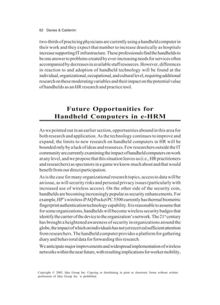 62 Davies & Calderón
Copyright © 2005, Idea Group Inc. Copying or distributing in print or electronic forms without written
permission of Idea Group Inc. is prohibited.
two-thirdsofpracticingphysiciansarecurrentlyusingahandheldcomputerin
their work and they expect that number to increase drastically as hospitals
increasesupportingITinfrastructure.Theseprofessionalsfindthehandheldsto
beoneanswertoproblemscreatedbyever-increasingneedsforservicesoften
accompaniedbydecreasesinavailablestaffresources.However,differences
in reaction to and adoption of handheld technology will be found at the
individual,organizational,occupational,andculturallevel,requiringadditional
researchonthesemoderatingvariablesandtheirimpactonthepotentialvalue
of handhelds as an HR research and practice tool.
Future Opportunities for
Handheld Computers in e-HRM
As we pointed out in an earlier section, opportunities abound in this area for
both research and application. As the technology continues to improve and
expand, the limits to new research on handheld computers in HR will be
boundedonlybyalackofideasandresources.FewresearchersoutsidetheIT
communityarecurrentlyexaminingtheimpactofhandheldcomputersonwork
atanylevel,andweproposethatthissituationleavesus(i.e.,HRpractitioners
andresearchers)asspectatorsinagameweknowmuchaboutandthatwould
benefitfromourdirectparticipation.
As is the case for many organizational research topics, access to data will be
an issue, as will security risks and personal privacy issues (particularly with
increased use of wireless access). On the other side of the security coin,
handheldsarebecomingincreasinglypopularassecurityenhancements.For
example,HP’swirelessiPAQPocketPC5500currentlyhasthermalbiometric
fingerprintauthenticationtechnologycapability.Itisreasonabletoassumethat
forsomeorganizations,handheldswillbecomewirelesssecuritybadgesthat
identifythecarrierofthedevicetotheorganization’snetwork.The21st
century
has brought a heightened awareness of security in organizations around the
globe,theimpactofwhichonindividualshasnotyetreceivedsufficientattention
from researchers. The handheld computer provides a platform for gathering
diaryandbehavioraldataforforwardingthisresearch.
Weanticipatemajorimprovementsandwidespreadimplementationofwireless
networkswithinthenearfuture,withresultingimplicationsforworkermobility,
 