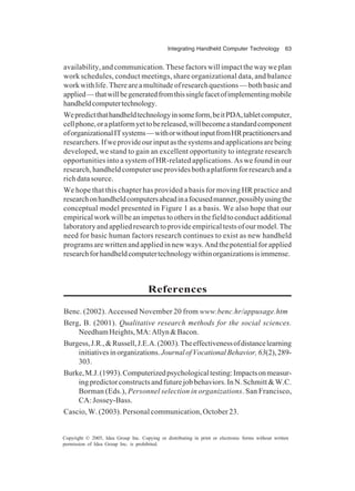 Integrating Handheld Computer Technology 63
Copyright © 2005, Idea Group Inc. Copying or distributing in print or electronic forms without written
permission of Idea Group Inc. is prohibited.
availability, and communication. These factors will impact the way we plan
work schedules, conduct meetings, share organizational data, and balance
workwithlife.Thereareamultitudeofresearchquestions—bothbasicand
applied—thatwillbegeneratedfromthissinglefacetofimplementingmobile
handheldcomputertechnology.
Wepredictthathandheldtechnologyinsomeform,beitPDA,tabletcomputer,
cellphone,oraplatformyettobereleased,willbecomeastandardcomponent
oforganizationalITsystems—withorwithoutinputfromHRpractitionersand
researchers.Ifweprovideourinputasthesystemsandapplicationsarebeing
developed, we stand to gain an excellent opportunity to integrate research
opportunities into a system of HR-related applications. As we found in our
research,handheldcomputeruseprovidesbothaplatformforresearchanda
rich data source.
We hope that this chapter has provided a basis for moving HR practice and
researchonhandheldcomputersaheadinafocusedmanner,possiblyusingthe
conceptual model presented in Figure 1 as a basis. We also hope that our
empiricalworkwillbeanimpetustoothersinthefieldtoconductadditional
laboratoryandappliedresearchtoprovideempiricaltestsofourmodel.The
need for basic human factors research continues to exist as new handheld
programs are written and applied in new ways. And the potential for applied
researchforhandheldcomputertechnologywithinorganizationsisimmense.
References
Benc. (2002). Accessed November 20 from www.benc.hr/appusage.htm
Berg, B. (2001). Qualitative research methods for the social sciences.
NeedhamHeights,MA:Allyn&Bacon.
Burgess,J.R.,&Russell,J.E.A.(2003).Theeffectivenessofdistancelearning
initiativesinorganizations.JournalofVocationalBehavior,63(2),289-
303.
Burke,M.J.(1993).Computerizedpsychologicaltesting:Impactsonmeasur-
ingpredictorconstructsandfuturejobbehaviors.InN.Schmitt&W.C.
Borman (Eds.), Personnel selection in organizations. San Francisco,
CA:Jossey-Bass.
Cascio, W. (2003). Personal communication, October 23.
 