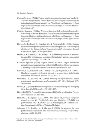 64 Davies & Calderón
Copyright © 2005, Idea Group Inc. Copying or distributing in print or electronic forms without written
permission of Idea Group Inc. is prohibited.
ClarinetSystems.(2004).Puttingvitalinformationinphysicians’hands:St.
Vincent Hospitals and Health Services provides physician access to
patientdataquicklyandsecurelyviaPDA.RetrievedDecember15from
http://www.clarinetsys.com/site/downloads-page/St-Vincent-Applica-
tion-Study.pdf
Clarinet Systems. (2004a). Wireless, low-cost link to hospital networks:
University of Miami School of Medicine uses infrared technology to
improveefficiencyandsatisfactionlevels.RetrievedDecember15from
http://www.clarinetsys.com/site/downloads-page/Miami-Application-
Story.pdf
Davies, S., Rodbard, D., Brandes, W., & Poropatich, R. (2004). Human
resourcesinthepalmofyourhand:Scienceandpractice.Proceedingsof
the Society for Industrial and Organizational Psychologists Annual
Convention,April 2, Chicago, Illinois.
DeNisi,A.S.,Robbins,T.,&Cafferty,T.P.(1989).Organizationofinforma-
tionusedforperformanceappraisals:Roleofdiarykeeping.Journalof
Applied Psychology, 74, 124-129.
Extended Systems. (2004). Baptist Health: Arkansas’ largest healthcare
providerimprovespatientcarewithmobileITstrategy.RetrievedJanuary
5 from http://software.symbol.com/files/BaptistHealth.pdf
Fletcher, L.A., Erickson, D.J., Toomey, T.L., & Wagenaar, A.C. (2003).
Handheldcomputers:Afeasiblealternativetopaperformsforfielddata
collection. Evaluation Review, 27(2), 165-178.
Goldstein, I.L., & Ford, J.K. (2002). Training in organizations: Needs
assessment, development, and evaluation (4th
ed.). Belmont, CA:
Wadsworth.
Greene,P.D.(2001).Handheldcomputersastoolsforwritingandmanaging
field data. Field Methods, 13(2), 181-197.
Hayes,D.(2003).Personaldigitalassistants(PDAs)forpsychiatrists.Psychi-
atric Bulletin, 27, 161-163.
Heil, M.C., & Agnew, B.O. (2000). The effects of previous computer
experience on Air Traffic-Selection and Training (AT-SAT) test
performance.(DOT/FAA/AM-00/12).Washington,DC:FederalAvia-
tionAdministrationOfficeofAviationMedicine.
Johnston, A.N., Rushby, N., & Maclean, I. (2000). An assistant for crew
performance assessment. The International Journal of Aviation Psy-
chology, 10(1), 99-108.
 