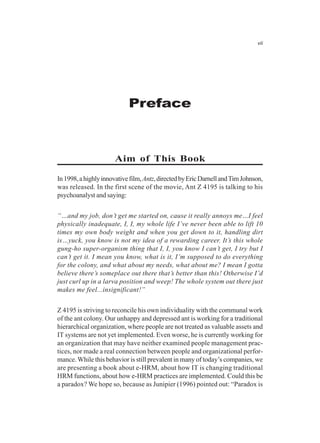 Preface
vii
Aim of This Book
In1998,ahighlyinnovativefilm,Antz,directedbyEricDarnellandTimJohnson,
was released. In the first scene of the movie, Ant Z 4195 is talking to his
psychoanalyst and saying:
“…and my job, don’t get me started on, cause it really annoys me…I feel
physically inadequate, I, I, my whole life I’ve never been able to lift 10
times my own body weight and when you get down to it, handling dirt
is…yuck, you know is not my idea of a rewarding career. It’s this whole
gung-ho super-organism thing that I, I, you know I can’t get, I try but I
can’t get it. I mean you know, what is it, I’m supposed to do everything
for the colony, and what about my needs, what about me? I mean I gotta
believe there’s someplace out there that’s better than this! Otherwise I’d
just curl up in a larva position and weep! The whole system out there just
makes me feel...insignificant!”
Z 4195 is striving to reconcile his own individuality with the communal work
of the ant colony. Our unhappy and depressed ant is working for a traditional
hierarchical organization, where people are not treated as valuable assets and
IT systems are not yet implemented. Even worse, he is currently working for
an organization that may have neither examined people management prac-
tices, nor made a real connection between people and organizational perfor-
mance.While this behavior is still prevalent in many of today’s companies, we
are presenting a book about e-HRM, about how IT is changing traditional
HRM functions, about how e-HRM practices are implemented. Could this be
a paradox? We hope so, because as Junipier (1996) pointed out: “Paradox is
 