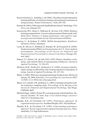 Integrating Handheld Computer Technology 65
Copyright © 2005, Idea Group Inc. Copying or distributing in print or electronic forms without written
permission of Idea Group Inc. is prohibited.
Keown-Gerrard,J.L.,&Sulsky,L.M.(2001).Theeffectsoftaskinformation
trainingandframe-of-referencetrainingwithsituationalconstraintson
rating accuracy. Human Performance, 14(4), 305-320.
Konrad,R.(2001).GMtoputmorehandheldsintodoctors’blackbags.CNet
News.com, (January 25).
Kosarzycki, M.P., Salas, E., DeRouin, R., & Fiore, S.M. (2003). Distance
learninginorganizations:Areviewandassessmentoffutureneeds.InD.
Stone (Ed.), Advances in human performance and cognitive engi-
neeringresearch(Volume3).City:ElsevierScience/JAIPress.
Lanway, C., & Graham, P. (2003). Mobile documentation. Healthcare
Infomatics Online, (October).
Lyons, B., Davies, S., Rodbard, D., Brandes, W., & Poropatich, R. (2004).
NeedsassessmentofPDAs in clinical practice in U.S. Army medical
environments. Proceedings of the Society for Industrial and
Organizational Psychologists Annual Convention, Chicago, Illi-
nois,April.
Maurer, T.J., Palmer, J.K., & Ashe, D.K. (1993). Diaries, checklists, evalu-
ations, and contrast effects in measurement of behavior. Journal of
Applied Psychology, 78, 226-231.
McIntyre, R.M., Smith, D.E., & Hassett, C.E. (1984). Accuracy of perfor-
mance ratings as affected by rater training and perceived purpose of
rating. Journal of Applied Psychology, 69, 147-156.
Miller, J. (2002). PDAs key emerging technology for physicians. Retrieved
January 20, 2004, from http://www.pocketpccity.com/articles/2002/
12/2002-12-11-PDAs-Key-Emerging.html
Miner,A.G.,Glomb,T.M.,&Hulin,C.L.(2001).Correlatesofmoodatwork:
An experience sampling study. Proceedings of the Meeting of the
Society for Industrial and Organizational Psychology, San Diego,
California,April.
MobileVillage. (2003). Pocket PCs can help people with disabilities. Re-
trieved October 30 from http://www.mobilevillage.com/news/
2003.10.27/disabilities.htm
Murphy, K.R., & Cleveland, J.N. (1991). Performance appraisal: An
organizational perspective. Needham Heights, MA: Allyn & Bacon.
Murphy, K.R., & Cleveland, J.N. (1995). Understanding performance
appraisal:Social,organizational,andgoal-basedperspectives.Thou-
sand Oaks, CA: Sage Publications.
 
