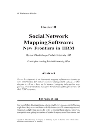 68 Bhattacharya & Huntley
Copyright © 2005, Idea Group Inc. Copying or distributing in print or electronic forms without written
permission of Idea Group Inc. is prohibited.
ChapterIII
SocialNetwork
MappingSoftware:
New Frontiers in HRM
Mousumi Bhattacharya, Fairfield University, USA
Christopher Huntley, Fairfield University, USA
Abstract
Recent developments in social network mapping software have opened up
new opportunities for human resource management (HRM). In this
chapter we discuss how social network mapping information may
provide critical inputs to managers for increasing the effectiveness of
their HRM programs.
Introduction
Inaknowledge-driveneconomy,returnsoneffectivemanagementofhuman
capitalarelikelytoexceedthoseavailablefrommoreefficientmanagementof
financial and physical assets. In order to realize these returns, however,
companiesmustgobeyondnotionsofproductivityandcosteffectiveness,and
 