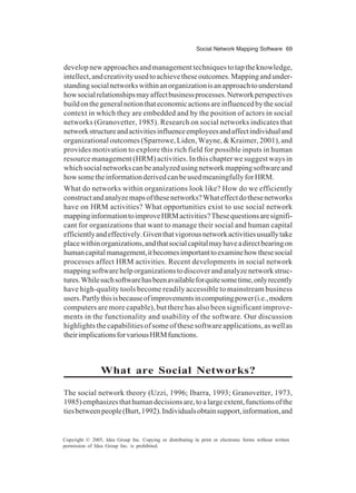 Social Network Mapping Software 69
Copyright © 2005, Idea Group Inc. Copying or distributing in print or electronic forms without written
permission of Idea Group Inc. is prohibited.
developnewapproachesandmanagementtechniquestotaptheknowledge,
intellect,andcreativityusedtoachievetheseoutcomes.Mappingandunder-
standingsocialnetworkswithinanorganizationisanapproachtounderstand
howsocialrelationshipsmayaffectbusinessprocesses.Networkperspectives
buildonthegeneralnotionthateconomicactionsareinfluencedbythesocial
context in which they are embedded and by the position of actors in social
networks (Granovetter, 1985). Research on social networks indicates that
networkstructureandactivitiesinfluenceemployeesandaffectindividualand
organizational outcomes (Sparrowe, Liden, Wayne, & Kraimer, 2001), and
provides motivation to explore this rich field for possible inputs in human
resource management (HRM) activities. In this chapter we suggest ways in
whichsocialnetworkscanbeanalyzedusingnetworkmappingsoftwareand
howsometheinformationderivedcanbeusedmeaningfullyforHRM.
What do networks within organizations look like? How do we efficiently
constructandanalyzemapsofthesenetworks?Whateffectdothesenetworks
have on HRM activities? What opportunities exist to use social network
mappinginformationtoimproveHRMactivities?Thesequestionsaresignifi-
cant for organizations that want to manage their social and human capital
efficientlyandeffectively.Giventhatvigorousnetworkactivitiesusuallytake
placewithinorganizations,andthatsocialcapitalmayhaveadirectbearingon
humancapitalmanagement,itbecomesimportanttoexaminehowthesesocial
processes affect HRM activities. Recent developments in social network
mappingsoftwarehelporganizationstodiscoverandanalyzenetworkstruc-
tures.Whilesuchsoftwarehasbeenavailableforquitesometime,onlyrecently
have high-quality tools become readily accessible to mainstream business
users.Partlythisisbecauseofimprovementsincomputingpower(i.e.,modern
computers are more capable), but there has also been significant improve-
ments in the functionality and usability of the software. Our discussion
highlights the capabilities of some of these software applications,aswellas
theirimplicationsforvariousHRMfunctions.
What are Social Networks?
The social network theory (Uzzi, 1996; Ibarra, 1993; Granovetter, 1973,
1985)emphasizesthathumandecisionsare,toalargeextent,functionsofthe
tiesbetweenpeople(Burt,1992).Individualsobtainsupport,information,and
 