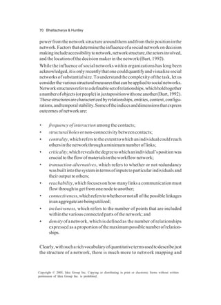70 Bhattacharya & Huntley
Copyright © 2005, Idea Group Inc. Copying or distributing in print or electronic forms without written
permission of Idea Group Inc. is prohibited.
powerfromthenetworkstructurearoundthemandfromtheirpositioninthe
network.Factorsthatdeterminetheinfluenceofasocialnetworkondecision
makingincludeaccessibilitytonetwork,networkstructure,theactorsinvolved,
and the location of the decision maker in the network (Burt, 1992).
While the influence of social networks within organizations has long been
acknowledged,itisonlyrecentlythatonecouldquantifyandvisualizesocial
networksofsubstantialsize.Tounderstandthecomplexityofthetask,letus
considerthevariousstructuralmeasuresthatcanbeappliedtosocialnetworks.
Networkstructuresrefertoadefinablesetofrelationships,whichholdtogether
anumberofobjects(orpeople)injuxtapositionwithoneanother(Burt,1992).
Thesestructuresarecharacterizedbyrelationships,entities,context,configu-
rations,andtemporalstability.Someoftheindicesanddimensionsthatexpress
outcomesofnetworkare:
• frequency of interaction among the contacts;
• structural holes or non-connectivity between contacts;
• centrality,whichreferstotheextenttowhichanindividualcouldreach
othersinthenetworkthroughaminimumnumberoflinks;
• criticality,whichrevealsthedegreetowhichanindividual’spositionwas
crucialtotheflowofmaterialsintheworkflownetwork;
• transaction alternatives, which refers to whether or not redundancy
wasbuiltintothesystemintermsofinputstoparticularindividualsand
theiroutputtoothers;
• reachability, which focuses on how many links a communication must
flow through to get from one node to another;
• connectiveness,whichreferstowhetherornotallofthepossiblelinkages
inanaggregatearebeingutilized;
• inclusiveness, which refers to the number of points that are included
within the various connected parts of the network; and
• density ofanetwork, which is defined as the number of relationships
expressed as a proportionofthemaximumpossiblenumberofrelation-
ships.
Clearly,withsucharichvocabularyofquantitativetermsusedtodescribejust
the structure of a network, there is much more to network mapping and
 