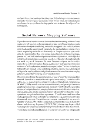 Social Network Mapping Software 71
Copyright © 2005, Idea Group Inc. Copying or distributing in print or electronic forms without written
permission of Idea Group Inc. is prohibited.
analysis than constructing a few diagrams. Calculating even one measure
manually would be quite tedious and error-prone. Thus, network analyses
are almost always performed using specialized software,thesubjectofour
nextsection.
Social Network Mapping Software
Figure1summarizesthecommonfeaturesofnetworkmappingsoftware.Most
socialnetworkanalysissoftwaresupportsatleastoneofthreefunctions:data
collection,descriptivemodeling,anddecisionsupport.Datacollectionisthe
mostfundamentalrequirement.Generally,theinputdatatakesononeoftwo
forms, depending on the focus of the analysis. For perceptual or egocentric
data, the traditional method is to survey individuals about themselves (age,
gender,etc.)andtheirrelationshipstoothersintheorganization.Iftheobjective
is to provide a onetime or occasional snapshot of the network, such methods
can work very well. However, for more frequent analyses, an alternative
methodistocollectinteractiondata(e.g.,adjacencymatrices)basedonsome
measureofactivitybetweenpeopleintheorganization.Thedataistheninput
tothesoftwarethroughsomesortofimportutility.Insomecases,theimport
utilitycanbeusedtocollectactivitydatafrome-mailservers,instantmessaging
gateways,andother“wateringholes”incyberspace.
Descriptivemodeling,thesecondfunction,isusedto“map”thestructureofthe
network.Quantitativemodelsusedescriptivestatistics(e.g.,centrality,criti-
cality,etc.)tomeasureglobalorlocalpropertiesofthenetwork.Forexample,
IKNOW (2003) can calculate measures of centrality and prestige for demo-
graphicgroupswithinalargernetwork.Similarly,UCINET(2003)provides
dozensofanalyticalmodels,rangingfrommeasuresofcriticality,cohesion,
inclusiveness,andsimilarquantities,tomoreadvancedprocedureslikecorre-
spondence analysis and multiple regressions. Visualization models are also
useful,particularlywhenlookingforusefulpatterns(e.g.,centersofcontrol)in
the network structure. Two of the most common visual models are network
“graphs”(NetVis,2003)thatlooklikestickandballmodelsusedinchemistry
classes and clustering diagrams (UCINET, 2003) that use tree shapes called
“dendrograms”orcoloredscatterplotstogroupindividualswithinthenetwork.
Thelastandmostadvancedfunctionofsocialnetworksoftwareistoprovide
 