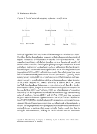 72 Bhattacharya & Huntley
Copyright © 2005, Idea Group Inc. Copying or distributing in print or electronic forms without written
permission of Idea Group Inc. is prohibited.
decisionsupporttothosewhoseektoalterormanagethesocialnetworkitself.
Providingthatthedatacollectionprocessissufficientlyautomated,customized
reports can be used to detect trends or unusual activity in the network. They
mayalsobeusedinso-calledwhat-ifanalyses,wherethenetworkisanalyzed
undervariousscenarios.Sinceinprincipleanydescriptivemodelcanbeused
asthebasisforthereport,virtuallyanypackagewillsupportthisfunctionality
tosomedegree.Asomewhatmoresophisticateduseofsuchlongitudinaldata
issimulation(SIENA,2003),whichtriestopredicttheevolutionandlong-term
behavior of the network given certain network parameters. Typically, these
parametersareestimatedfromseveralsnapshotsoftheinteractionmatrices.
A representative sample of the available software packages taken from the
INSNA Web site (INSNA, 2003) is presented in Table 1. IKNOW (2003)
is a Web-based package that uses surveys to elicit network data. It is free for
noncommercial use, but you must contact the developer for a commercial
license.InFlow(2003)andNetForm(2003)areofferedaspartofconsulting
servicesbythedevelopersandincludeaformalmethodologyforconducting
network analysis. NetVis (2003) and SIENA (2003) are free packages
targetedatresearchersthatsupportadvancedstatisticalfeatureslikesimula-
tion.UCINET(2003)issimilarlyadvanced,butrequiresacommerciallicense.
As even this small sample demonstrates, social network software is quite a
diverselot,rangingfromrelativelysimplenetworkmapperstocomprehensive
methodologies to cutting-edge research tools. Further, each tool has its
strengths and weaknesses, making the choice of which to use somewhat
Figure 1. Social network mapping software classification
Data Collection Descriptive Modeling Decision Support
Surveys Interaction Data Statistical Visual Reporting Simulation
 