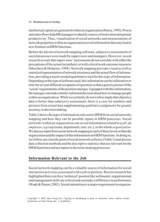 74 Bhattacharya & Huntley
Copyright © 2005, Idea Group Inc. Copying or distributing in print or electronic forms without written
permission of Idea Group Inc. is prohibited.
intellectualcapitalaregeneratedwithinanorganization(Ibarra,1993).Power
andstatusflowshelpHRmanagerstoidentifysourcesofmotivationandgreater
productivity. Thus, visualization of social networks and measurements of
networkpropertieswithinanorganizationrevealinformationthatmayleadto
newfrontiersinHRMfunctions.
Before the advent of network mapping software, subjective assessments of
social processes were made by supervisors and managers. However, recent
researchrevealsthatsupervisors’assessmentsdonotcorrelatewitheitherthe
perceptionsoftheactualincumbent,orwithcriticalworkoutcomemeasures
(Marchese & Delprino, 1998). Network mapping provides visual as well as
statisticalrepresentationofnetworkstructuresandtheactualflowofinforma-
tion,providingamuch-neededquantitativetoolforthistypeofinformation.
Dependingonthetypeofsoftwareused,thisinformationcanbecollectedover
timeforseveraldifferentoccupantsofapositionsothatagenericpictureofthe
‘social’requirementsofthepositionemerges.Equippedwiththisinformation,
themanagercanmakeabetter-informeddecisionabouthowtomanagepeople
withinanorganization.Whilewecertainlydonotwishtoimplythatobjective
data is better than subjective assessment, there is a case for numbers and
pictures from actual data supplementing qualitative judgments for greater
accuracyindecisionmaking.
Table2showsthetypeofinformationrelevanttoHRMfromsocialnetworks
mapping and how they can be possible inputs in HRM processes. Social
networks within an organization can reveal information related to a job, an
employee,a group(team, department, unit, etc.), or the wholeorganization.
Wediscussinputfromsocialnetworkmappingtoeachoftheselevelswithinthe
organizationandtheimpactofthisinformationonHRMfunctions.Indoingso,
wefollowourclassificationofsocialnetworksoftware(Table1)anddiscuss
datacollectionmethodsandthedescriptivestatisticsthatarerelevantforthe
HRMfunctionsandareinputstodecision-makingprocesses.
Information Relevant to the Job
Social network mapping can be a valuable source of information for social
interaction activities associated with a job or position. Recent research has
highlightedthatevenfora‘technical’positionlikewebmaster,organizational
andmanagementskillsarecriticalandcanmakeadifferenceinperformance
(Wade&Parent,2002).Socialinteractionisamajorrequirementinorganiza-
 