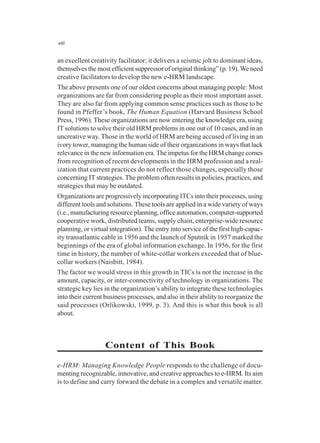 viii
an excellent creativity facilitator; it delivers a seismic jolt to dominant ideas,
themselves the most efficient suppressor of original thinking” (p. 19). We need
creative facilitators to develop the new e-HRM landscape.
The above presents one of our oldest concerns about managing people: Most
organizations are far from considering people as their most important asset.
They are also far from applying common sense practices such as those to be
found in Pfeffer’s book, The Human Equation (Harvard Business School
Press, 1996). These organizations are now entering the knowledge era, using
IT solutions to solve their old HRM problems in one out of 10 cases, and in an
uncreative way. Those in the world of HRM are being accused of living in an
ivory tower, managing the human side of their organizations in ways that lack
relevance in the new information era. The impetus for the HRM change comes
from recognition of recent developments in the HRM profession and a real-
ization that current practices do not reflect those changes, especially those
concerning IT strategies. The problem often results in policies, practices, and
strategies that may be outdated.
Organizations are progressively incorporating ITCs into their processes, using
different tools and solutions. These tools are applied in a wide variety of ways
(i.e., manufacturing resource planning, office automation, computer-supported
cooperative work, distributed teams, supply chain, enterprise-wide resource
planning, or virtual integration). The entry into service of the first high-capac-
ity transatlantic cable in 1956 and the launch of Sputnik in 1957 marked the
beginnings of the era of global information exchange. In 1956, for the first
time in history, the number of white-collar workers exceeded that of blue-
collar workers (Naisbitt, 1984).
The factor we would stress in this growth in TICs is not the increase in the
amount, capacity, or inter-connectivity of technology in organizations. The
strategic key lies in the organization’s ability to integrate these technologies
into their current business processes, and also in their ability to reorganize the
said processes (Orlikowski, 1999, p. 3). And this is what this book is all
about.
Content of This Book
e-HRM: Managing Knowledge People responds to the challenge of docu-
menting recognizable, innovative, and creative approaches to e-HRM. Its aim
is to define and carry forward the debate in a complex and versatile matter.
 