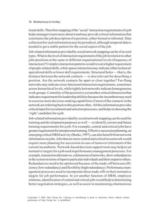 76 Bhattacharya & Huntley
Copyright © 2005, Idea Group Inc. Copying or distributing in print or electronic forms without written
permission of Idea Group Inc. is prohibited.
tionalskills.Thereforemappingofthe‘social’interactionrequirementsofajob
helpsmanagerslearnmoreaboutitandmayprovidecriticalinformationthat
constitutes the job description of a position, either formal or informal. Data
collectionforsuchinformationmaybeperiodical,althoughtemporaldatais
needed to get a stable pattern for the social aspect of the job.
Job-relatedinformationprovidedbysocialnetworkmappingcanbeofseveral
types.Whatisthelevelofinteractionrequirementofthejobinrelationtoother
jobs/positions at the same or different organizational levels (frequency of
interaction)?Complexinteractionpatternswouldrevealahigherrequirement
ofpeople-relatedskills,whilesparseinteractionmayindicateeithertechnical/
specialized skills or lower skill requirements. Structural holes — that is, the
distance between the network contacts — is also relevant for describing a
position. Are the network contacts far apart or close together? Far-flung
networksmayindicatecross-functionalinteractionrequirements,sometimes
acrosshierarchicallevels,whiletightlyknitnetworksindicatehomogeneous
work groups. Centrality of the position is yet another critical dimension that
indicatesrequirementforleadershipabilitiesbecausetheincumbentmayneed
to exercise more decision-making capabilities if most of the contacts in the
networkarereferringbacktothispositionoften.Allthisinformationprovides
criticalinputforrecruitmentandselectionprocesses,andhelpsinchoosingthe
‘right’ candidate for a job.
Job-relatedinformationprovidedbysocialnetworkmappingcanbeusedfor
training and development purposes as well — to identify current and future
training requirements for a job. For example, central and critical jobs have
greaterrequirementforinterpersonaltraining.Effectivesuccessionplanning,an
emergingcriticalHRMactivity(Burke,1997),canalsobenefitfromnetwork
informationonjobs.Jobsthataremorecentralandcriticalinanetworkwould
require more planning for succession in case of turnover/retirement of the
current incumbents. Network-based decision support tools may help to set
normativetargetsforajobusedinperformancemanagementprocesses.For
example,transactionalternatives,adimensionofnetworks,showredundancies
inthesystemintermsofinputtoparticularindividualsandtheiroutputtoothers.
Redundancies need to be optimized because of the trade-off between effi-
ciency(lowredundancy)andflexibility(highredundancy).Performanceman-
agement processes need to incorporate these trade-offs in their normative
targets for job performance. In yet another function of HRM, employee
relations,identificationofcentralandcriticaljobswouldhelpindetermining
better negotiation strategies, as well as assist in maintaining a harmonious
 