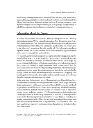 Social Network Mapping Software 77
Copyright © 2005, Idea Group Inc. Copying or distributing in print or electronic forms without written
permission of Idea Group Inc. is prohibited.
relationship. Management can focus their efforts on these jobs, and achieve
greaterefficiencyinemployeerelations.Finally,networkinformationrelatedto
jobcanalsobeaninputforcompensationandbenefitmanagementprocesses.
By measuring the social component of a job, managers get an opportunity to
reliablyincorporatethesocialcomponentsintheircompensationdesign.
Information about the Person
Whodoesanindividualinteractwith?Aretheystrongorweakties?Arethey
staticordynamicties?Whattypesofinformationflowthroughtheseties?Are
therepowerandstatusflowthroughtheseties?Howcanthenetworkdetermine
performanceoutcomes?Thesearesomeofthequestionsthatcanbeanswered
bysocialnetworkmappingattheindividuallevel.Thisinformationcanbean
inputforseveralHRMfunctionsthataimtomotivatepeopletogivetheirbest
andtoimproveproductivityandcreativity.
Forexample,differentnetworkpositionsrepresentdifferentopportunitiesfor
an individual to access new knowledge. An employee’s network position
reveals his/her ability to access external information and knowledge. By
occupyingacentralpositionintheintra-organizationnetwork,anemployeeis
likely to access desired strategic resources. Such resources will fuel the
individual’sinnovativeactivitiesbyprovidingtheexternalinformationneces-
sarytogeneratenewideas.Ifanorganizationcanidentifytheindividualswho
occupy central positions in networks through social network mapping, then
moretargetedeffortscanbedirectedtowardstheseindividualsindeveloping
themforgreatercreativityandproductivity.
Atthesametime,theinnovativeworkoftheorganizationwillbenefitfromdirect
access to the knowledge residing in the individual. Knowledge is usually
distributedunevenlywithinanorganization(Ibarra,1993)becauseitisdifficult
tospreaditacrossdifferentindividualswherepreexistingrelationshipsamong
peopleareabsent.Indeed,innovativeideasareoftentheresultofinteraction
among groups and team members. To foster innovation, information and
knowledgeshouldbedeliberatelydistributed.Anetworkofpeopleprovides
channelsfordistributinginformationandknowledgethatastostimulateand
supportinnovativeactivities.Thereforeacentralnetworkpositionisassociated
withinnovationoutcomeswithinanorganization(Tsai&Ghoshal,1998).An
individualoccupyingamorecentralpositioninthenetworkislikelytoproduce
moreinnovations.
 