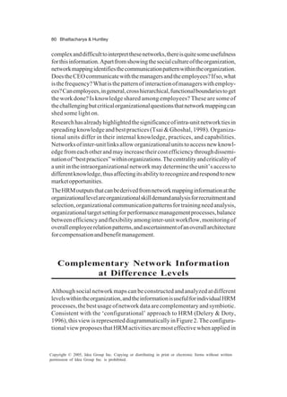 80 Bhattacharya & Huntley
Copyright © 2005, Idea Group Inc. Copying or distributing in print or electronic forms without written
permission of Idea Group Inc. is prohibited.
complexanddifficulttointerpretthesenetworks,thereisquitesomeusefulness
forthisinformation.Apartfromshowingthesocialcultureoftheorganization,
networkmappingidentifiesthecommunicationpatternwithintheorganization.
DoestheCEOcommunicatewiththemanagersandtheemployees?Ifso,what
isthefrequency?Whatisthepatternofinteractionofmanagerswithemploy-
ees?Canemployees,ingeneral,crosshierarchical,functionalboundariestoget
theworkdone?Isknowledge shared among employees? These are some of
thechallengingbutcriticalorganizationalquestionsthatnetworkmappingcan
shed some light on.
Researchhasalreadyhighlightedthesignificanceofintra-unitnetworktiesin
spreading knowledge and best practices (Tsai & Ghoshal, 1998). Organiza-
tional units differ in their internal knowledge, practices, and capabilities.
Networksofinter-unitlinksalloworganizationalunitstoaccessnewknowl-
edgefromeachotherandmayincreasetheircostefficiencythroughdissemi-
nationof“bestpractices”withinorganizations.Thecentralityandcriticalityof
a unit in the intraorganizational network may determine the unit’s access to
differentknowledge,thusaffectingitsabilitytorecognizeandrespondtonew
marketopportunities.
TheHRMoutputsthatcanbederivedfromnetworkmappinginformationatthe
organizationallevelareorganizationalskilldemandanalysisforrecruitmentand
selection,organizationalcommunicationpatternsfortrainingneedanalysis,
organizationaltargetsettingforperformancemanagementprocesses,balance
betweenefficiencyandflexibilityamonginter-unitworkflow,monitoringof
overallemployeerelationpatterns,andascertainmentofanoverallarchitecture
forcompensationandbenefitmanagement.
Complementary Network Information
at Difference Levels
Although social network maps can be constructed and analyzed at different
levelswithintheorganization,andtheinformationisusefulforindividualHRM
processes,thebestusageofnetworkdataarecomplementaryandsymbiotic.
Consistent with the ‘configurational’ approach to HRM (Delery & Doty,
1996),thisviewisrepresenteddiagrammaticallyinFigure2.Theconfigura-
tionalviewproposesthatHRMactivitiesaremosteffectivewhenappliedin
 