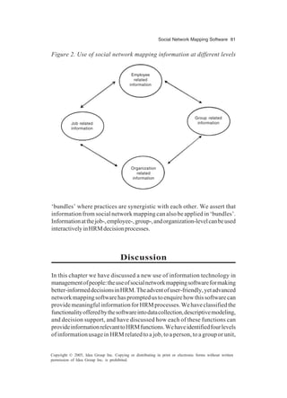 Social Network Mapping Software 81
Copyright © 2005, Idea Group Inc. Copying or distributing in print or electronic forms without written
permission of Idea Group Inc. is prohibited.
‘bundles’ where practices are synergistic with each other. We assert that
information from social network mapping can also be applied in ‘bundles’.
Informationatthejob-,employee-,group-,andorganization-levelcanbeused
interactivelyinHRMdecisionprocesses.
Discussion
In this chapter we have discussed a new use of information technology in
managementofpeople:theuseofsocialnetworkmappingsoftwareformaking
better-informeddecisionsinHRM.Theadventofuser-friendly,yetadvanced
networkmappingsoftwarehaspromptedustoenquirehowthissoftwarecan
providemeaningfulinformationforHRMprocesses.Wehaveclassifiedthe
functionalityofferedbythesoftwareintodatacollection,descriptivemodeling,
and decision support, and have discussed how each of these functions can
provideinformationrelevanttoHRMfunctions.Wehaveidentifiedfourlevels
of information usage in HRM related to a job, to a person, to a group or unit,
Figure 2. Use of social network mapping information at different levels
Employee
related
information
Job related
information
Organization
related
information
Group related
information
 