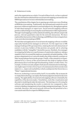 82 Bhattacharya & Huntley
Copyright © 2005, Idea Group Inc. Copying or distributing in print or electronic forms without written
permission of Idea Group Inc. is prohibited.
andtotheorganizationasawhole.Foreachoftheselevels,wehaveexplored
howtheinformationobtainedfromsocialnetworkmappingcantranslateinto
HRMinputandassistinmoreinformeddecisionmaking.
Thecontributionofthischapterliesinopeningupawholenewwayoflooking
atHRMdecisionmaking.Traditionally,theinformationalcontentforsocial
processeswithinanorganizationisassessedsubjectively,throughperceptions
of individual managers or supervisors. Social network mapping software
permitsaradicalchangeinassessingthesocialinteractionwithinorganizations.
Throughvisualmappingaswellasstatisticalmodeling,thesoftwarecanprovide
precise, relevant quantitative data for the network interactions. We have
exploredtheintersectionofthistechnologyandHRMactivitiestoinquirehow
itcanassistdecisionmakinginHRM.
We feel that such application of social network mapping software would be
especially beneficial for managers at all levels. For the supervisor or HR
managerlookingtofillagivenposition,studyingthenetworkinteractionsof
current or previous holders of that position can greatly aid in selecting
candidateswiththe“intangibles”desiredforsuccess.Similarly,foramanager
investigatingthebehaviororperformanceofaparticularemployee,takinga
snapshotofactivityaroundtheemployeecangreatlyaidunderstanding.Atthe
groupordepartmentlevel,networkmodelsmayhelptoidentifysynergiesor
otherstronglinkagesbetweenthegroups.Finally,attheenterpriseororgani-
zational level, a survey of the social network may help to explain certain
phenomena discovered through benchmarking studies of other firms. For
example,ifafirmisanearlyadopterofadvancedcommunicationtechnology,
onemightexpectittohavefewerlayersofcommunicationbetweendecision
makers (i.e., improved reachability) which could permit the firm to have a
“flatter”organizationalstructure.
However, technology is not an end by itself, it is an enabler. By no means do
weimplythattechnologycanreplacethehumanjudgmentelementindecision
making.Theapplicabilityofsocialnetworkmappingsoftwareislimitedbythe
capability of the decision maker. Nonetheless, tools like visualization and
descriptivemodelingdomakethetaskeasier.Thelearningcurveforusingthe
software and interpreting the results is relatively low compared to other
extensivedatabasemanagementorknowledgemanagementpackages.Wecan
conclude, therefore, that social network software has the potential to be a
convenientandeffectiveinputforHRMprocesses.
 