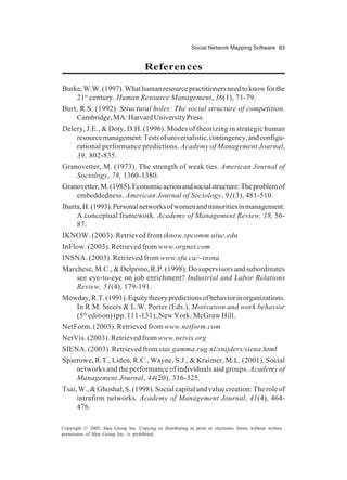Social Network Mapping Software 83
Copyright © 2005, Idea Group Inc. Copying or distributing in print or electronic forms without written
permission of Idea Group Inc. is prohibited.
References
Burke,W.W.(1997).Whathumanresourcepractitionersneedtoknowforthe
21st
century. Human Resource Management, 36(1), 71-79.
Burt, R.S. (1992). Structural holes: The social structure of competition.
Cambridge,MA:HarvardUniversityPress.
Delery, J.E., & Doty, D.H. (1996). Modes of theorizing in strategic human
resourcemanagement:Testsofuniversalistic,contingency,andconfigu-
rational performance predictions. Academy of Management Journal,
39, 802-835.
Granovetter, M. (1973). The strength of weak ties. American Journal of
Sociology, 78, 1360-1380.
Granovetter,M.(1985).Economicactionandsocialstructure:Theproblemof
embeddedness. American Journal of Sociology, 91(3), 481-510.
Ibarra,H.(1993).Personalnetworksofwomenandminoritiesinmanagement:
A conceptual framework. Academy of Management Review, 18, 56-
87.
IKNOW. (2003). Retrieved from iknow.spcomm.uiuc.edu
InFlow. (2003). Retrieved from www.orgnet.com
INSNA. (2003). Retrieved from www.sfu.ca/~insna
Marchese, M.C., & Delprino, R.P. (1998). Do supervisors and subordinates
see eye-to-eye on job enrichment? Industrial and Labor Relations
Review, 51(4), 179-191.
Mowday,R.T.(1991).Equitytheorypredictionsofbehaviorinorganizations.
In R.M. Steers & L.W. Porter (Eds.), Motivation and work behavior
(5th
edition) (pp. 111-131). New York: McGraw Hill.
NetForm. (2003). Retrieved from www.netform.com
NetVis. (2003). Retrieved from www.netvis.org
SIENA. (2003). Retrieved from stat.gamma.rug.nl/snijders/siena.html
Sparrowe, R.T., Liden, R.C., Wayne, S.J., & Kraimer, M.L. (2001). Social
networks and the performance of individuals and groups. Academy of
Management Journal, 44(20), 316-325.
Tsai,W.,&Ghoshal,S.(1998).Socialcapitalandvaluecreation:Theroleof
intrafirm networks. Academy of Management Journal, 41(4), 464-
476.
 