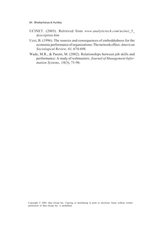 84 Bhattacharya & Huntley
Copyright © 2005, Idea Group Inc. Copying or distributing in print or electronic forms without written
permission of Idea Group Inc. is prohibited.
UCINET. (2003). Retrieved from www.analytictech.com/ucinet_5_
description.htm
Uzzi, B. (1996). The sources and consequences of embeddedness for the
economicperformanceoforganizations:Thenetworkeffect.American
Sociological Review, 61, 674-698.
Wade, M.R., & Parent, M. (2002). Relationships between job skills and
performance: A study of webmasters. Journal of Management Infor-
mation Systems, 18(3), 71-96.
 