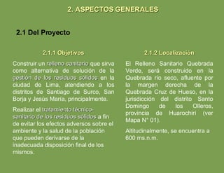 2. ASPECTOS GENERALES 2.1 Del Proyecto 2.1.1 Objetivos Construir un  relleno sanitario  que sirva como alternativa de solución de la  gestión de los residuos sólidos  en la ciudad de Lima, atendiendo a los distritos de Santiago de Surco, San Borja y Jesús María, principalmente. Realizar el  tratamiento técnico-sanitario de los residuos sólidos  a fin de evitar los efectos adversos sobre el ambiente y la salud de la población que pueden derivarse de la inadecuada disposición final de los mismos. 2.1.2 Localización El Relleno Sanitario Quebrada Verde, será construido en la Quebrada río seco, afluente por la margen derecha de la Quebrada Cruz de Hueso, en la jurisdicción del distrito Santo Domingo de los Olleros, provincia de Huarochirí (ver Mapa N° 01). Altitudinalmente, se encuentra a 600 ms.n.m. 