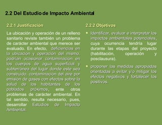 2.2 Del Estudio de Impacto Ambiental 2.2.1 Justificación La ubicación y operación de un relleno sanitario reviste también un problema de carácter ambiental que merece ser evaluado. En efecto,  deficiencias en la ubicación y operación del mismo, podrían ocasionar contaminación en los cuerpos de agua superficial y subterránea del lugar donde este sea construido, contaminación del aire por emisión de gases con efectos sobre la salud de los habitantes de los poblados próximos , ente otros problemas de carácter ambiental. En tal sentido, resulta necesario, pues, desarrollar  Estudios de Impacto Ambiental. 2.2.2 Objetivos Identificar, evaluar e interpretar los impactos ambientales potenciales , cuya ocurrencia tendría lugar durante las etapas del proyecto (habilitación, operación y posclausura). proponer las medidas apropiadas orientadas a evitar y/o mitigar los efectos negativos y fortalecer los positivos. 