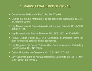 Constitución Política del Perú. Art. 66, 67 y 68 Código del Medio Ambiente y de los Recursos Naturales. D.L. N° 613,del 08-09-90. Ley Marco para el Crecimiento de la Inversión Privada. D.L. N°757 del 08-11-91. Ley Forestal y de Fauna Silvestre. D.L. N°21147, del 13-05-75. Nuevo Código Penal. D.L. 613. Considera al ambiente como un bien jurídico de carácter socio-económico. Ley Orgánica del Sector Transportes, Comunicaciones, Vivienda y Construcción. D.L. N° 25862. De las Unidades de Conservación. D.S. 160 - 77 - AG. Ley Orgánica para el Aprovechamiento Sostenido de los RR.NN. L. N° 26821 del 10-06-97 3. MARCO LEGAL E INSTITUCIONAL 