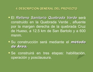 El  Relleno Sanitario Quebrada Verde   será   construido en la Quebrada Verde   , afluente por la margen derecha de la quebrada Cruz de Hueso, a 12.5 km de San Bartolo y a 600 msnm. Su construcción será mediante el  método de Área. Se construirá en tres etapas: habilitación, operación y posclausura. 4.   DESCRIPCIÓN GENERAL DEL PROYECTO 