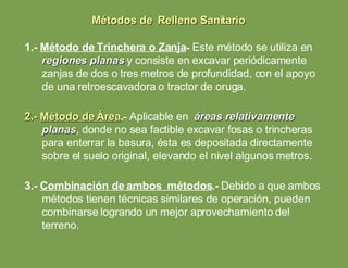 1.-  Método de Trinchera o Zanja -   Este método se utiliza en  regiones planas  y consiste en excavar periódicamente zanjas de dos o tres metros de profundidad, con el apoyo de una retroescavadora o tractor de oruga. 2.-  Método de Área .-  Aplicable en  áreas relativamente planas , donde no sea factible excavar fosas o trincheras para enterrar la basura, ésta es depositada directamente sobre el suelo original, elevando el nivel algunos metros. 3.-  Combinación de ambos  métodos .-   Debido a que ambos métodos tienen técnicas similares de operación, pueden combinarse logrando un mejor aprovechamiento del terreno. Métodos de  Relleno Sanitario 