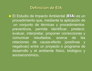 El Estudio de Impacto Ambiental ( EIA ) es un procedimiento que, mediante la aplicación de  un conjunto de técnicas y procedimientos preventivos, permite identificar, predecir, evaluar, interpretar, proponer correcciones y comunicar resultados, acerca de las relaciones de causa-efecto (positivas y negativas) entre un proyecto o programa de desarrollo y el ambiente físico, biológico y socioeconómico. Definición de EIA 