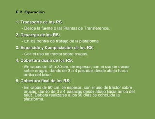 1. Transporte de los RS: - Desde la fuente o las Plantas de Transferencia. 2. Descarga de los RS: - En los frentes de trabajo de la plataforma 3. Esparcido y Compactación de los RS: - Con el uso de tractor sobre orugas. 4. Cobertura diaria de los RS: - En capas de 15 a 30 cm. de espesor, con el uso de tractor sobre orugas, dando de 3 a 4 pasadas desde abajo hacia arriba del talud. 5. Cobertura final de los RS: - En capas de 60 cm. de espesor, con el uso de tractor sobre orugas, dando de 3 a 4 pasadas desde abajo hacia arriba del talud. Deberá realizarse a los 60 días de concluida la plataforma. E.2  Operación 