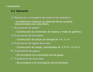 6. Extracción y transporte de material de cobertura. - el material de cobertura se obtendrá de las canteras seleccionadas para este efecto. 7. Evacuación de gases: - Construcción de chimeneas de madera y malla de gallinero. 8. Evacuación de lixiviados: - Construcción de zanjas de drenaje de 1 m. x 1 m. 9. Evacuación de aguas pluviales: - Construcción de zanjas  perimetrales de  0.70 m. x 0.70 m.. 10. Tratamiento de gases: - Se procederá a la combustión de los gases. 11. Tratamiento de lixiviados: - Se procederá a la recirculación de los lixiviados. ...  Continuación E.2  Operación 