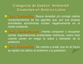 G.A. Correctiva :  Busca remediar y/o corregir ciertos comportamientos de los agentes que, por sus propias actividades económicas inciden negativamente en el medio ambiente. G.A. Restauradora :  Intenta componer o recuperar ciertas degradaciones ambientales históricas, sobre todo cuando ponen en riesgo la salud y bienestar de la población G.A. Preventiva :  Se orienta a evitar que en el futuro se repitan los daños al ambiente y la población. Categorías de Gestión  Ambiental  Existentes en América Latina 