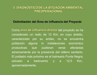 Como  área de influencia directa  del proyecto se ha considerado un radio de 12 Km, en cuyo ámbito, caracterizado por su aridez, no se encuentra población alguna ni instalaciones económico productivas que pudieran verse afectadas adversamente por la presencia del relleno sanitario. El poblado más próximo es el balneario Punta Negra, ubicado a barlovento y a 12.5 Km., aproximadamente. Delimitación del Área de Influencia del Proyecto 5. DIAGNÓSTICO DE LA SITUACION AMBIENTAL  PREOPERACIONAL 