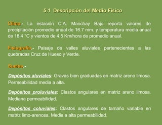 Fisiografía .-   Paisaje de valles aluviales pertenecientes a las quebradas Cruz de Hueso y Verde. Clima .-   La estación C.A. Manchay Bajo reporta valores de precipitación promedio anual de 16.7 mm. y temperatura media anual de 18.4 °C y vientos de 4.5 Km/hora de promedio anual. Suelos .-   Depósitos aluviales :  Gravas bien graduadas en matriz areno limosa. Permeabilidad media a alta. Depósitos proluviales :  Clastos angulares en matriz areno limosa. Mediana permeabilidad. Depósitos coluviales :  Clastos angulares de tamaño variable en matriz limo-arenosa. Media a alta permeabilidad. 5.1  Descripción del Medio Físico 