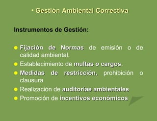 Instrumentos de Gestión: Fijación de Normas  de emisión o de calidad ambiental. Establecimiento de  multas o cargos . Medidas de restricción,  prohibición o clausura Realización de  auditorías ambientales Promoción de  incentivos económicos Gestión Ambiental Correctiva 