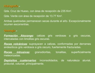 Hidrografía .- Qda. Cruz de Hueso, con área de recepción de 235 Km 2 . Qda. Verde con área de recepción de 13.77 Km 2 . Ambas quebradas permanecen secas durante el año. Excepcionalmente ocurren escorrentías. Geología .- Formación Atocongo : calizas gris verdosas a gris oscuras, intercaladas con limolitas gris oscuras. Rocas volcánicas : suprayacen a calizas, conformadas por derrames andesíticos gris verdosos a gris oscuro, fuertemente fracturadas. Rocas intrusivas : granodioritas, tonalitas, superficialmente meteorizadas. Depósitos cuaternarios : inconsolidados, de naturaleza aluvial, proluvial, coluvial, principalmente. 