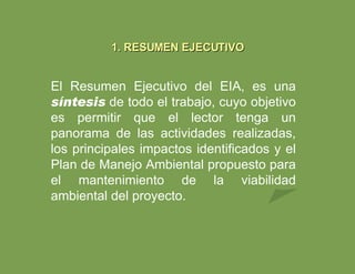 1. RESUMEN EJECUTIVO El Resumen Ejecutivo del EIA, es una  síntesis   de todo el trabajo, cuyo objetivo es permitir que el lector tenga un panorama de las actividades realizadas, los principales impactos identificados y el Plan de Manejo Ambiental propuesto para el mantenimiento de la viabilidad ambiental del proyecto. 