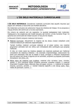L'ÚS DELS MATERIALS CURRICULARS
L'ÚS DELS MATERIALS: Considerem materials curriculars tots aquells recursos que
puguin ser utilitzats a l'aula amb una finalitat educativa.
Els materials curriculars els selecciona l’equip de mestres de l’etapa i fa la proposta a
l’equip directiu del centre per a la seva aprovació.
Els criteris de selecció són els següents: la qualitat pedagògica dels materials,
l’adequació a les exigències del model educatiu del Centre i al seu Caràcter Propi i la
garantia de continuïtat del treball escolar al llarg de les etapes.
A Educació Infantil emprem material molt divers:
 Material Curricular: Actualment la majoria de les àrees s'estan treballant amb
material elaborat per editorials especialitzades.
També s’utilitza material curricular elaborat en el propi centre. Les mestres
programen activitats tant de reforç com d’ampliació dels continguts que proposa
l’editorial.
A més, en molts casos les mestres adapten els materials publicats per l’editorial
completant els objectius didàctics i les activitats d’aprenentatge, seleccionant les
parts que interessen més per al treball a l’aula, corregint o millorant l’enfocament
que els autors han donat a algunes de les activitats, ampliant la proposat d’activitats
d’ampliació i de reforç, etc.
 Altres tipus de material que s'utilitza: material d'ús col·lectiu (jocs, tricicles,
pilotes...), d'ús individual (estris d'higiene personal, ampolles d'aigua...), material
d'escriptori fungible (llapis, diferents tipus de paper, pintura...), material no fungible
(tisores, punxons, pinzells...) i també material específic o de rebuig (pots, taps,
restes de porexpan, oueres...).
Codi: EIMEA0000000020909 Rev.: 01 Data: 13 / 12/ 10 Pàgina 13 de 13
EDUCACIÓ
INFANTIL
METODOLOGIA
D'ENSENYAMENT/APRENENTATGE
BARCELONA
 